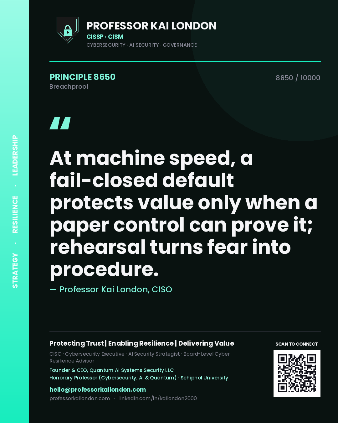Professor Kai London principle 8650: At machine speed, a fail-closed default protects value only when a paper control can prove it; rehearsal turns fear into procedure.
